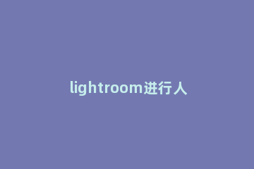 lightroom进行人像磨皮的操作步骤 lightroom如何磨皮