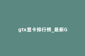gtx显卡排行榜_最新GTX显卡排名天梯图 gtx显卡系列性能排行