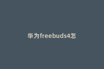 华为freebuds4怎样连接手机 华为freebuds4如何连接手机