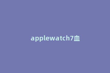 applewatch7血氧检测功能在哪 applewatch6血氧检测