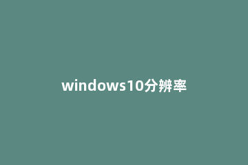windows10分辨率在哪里调试 win10分辨率在哪儿调