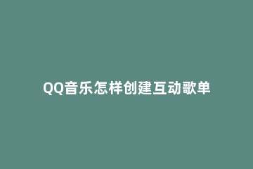 QQ音乐怎样创建互动歌单 QQ音乐怎么建歌单