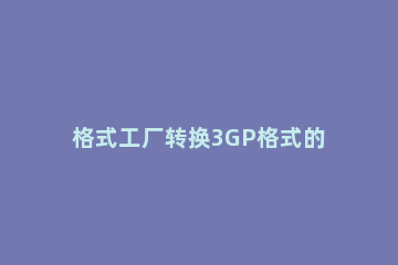 格式工厂转换3GP格式的基础操作 格式工厂怎么转换3gp