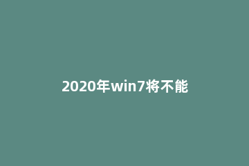 2020年win7将不能启动_2020年win7将不能启动升级win10 2020年还可以用win7系统吗