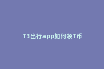 T3出行app如何领T币抵现 t3出行t币抵扣