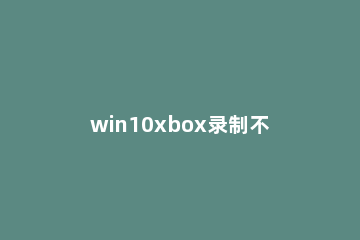 win10xbox录制不工作怎么办 win10显示录制不工作