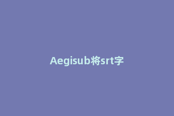Aegisub将srt字幕换成ass字幕的操作步骤 aegisub字幕换行