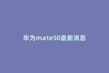 华为mate50最新消息是什么 华为mate50十月发布
