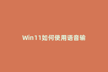 Win11如何使用语音输入工具?Win11使用语音输入工具方法 win10自带语音输入