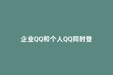 企业QQ和个人QQ同时登陆的操作方法 企业qq可以用普通qq登录吗