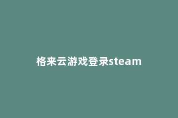 格来云游戏登录steam方法 格来云游戏如何注册