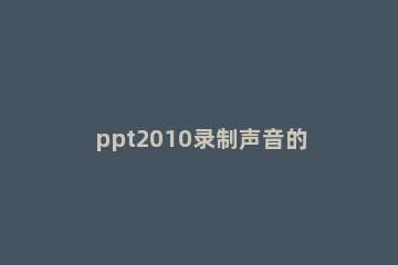 ppt2010录制声音的详细操作 ppt怎么录制声音