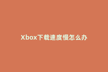 Xbox下载速度慢怎么办Xbox下载速度慢的解决方法 xbox为什么下载速度慢