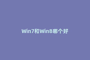 Win7和Win8哪个好？Win8系统和Win7系统对比详解 win8和win7哪个好用