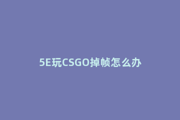 5E玩CSGO掉帧怎么办5E对战平台CSGO掉帧如何解决 为什么5e打csgo有时候会突然卡死然后游戏秒退