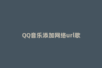 QQ音乐添加网络url歌曲的操作步骤 QQ音乐怎么弄音乐链接