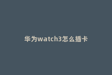 华为watch3怎么插卡 华为watch3能不能插卡