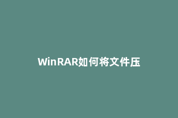 WinRAR如何将文件压缩到最小WinRAR将文件压缩到最小的方法 winrar压缩文件怎么压缩到最小