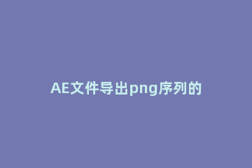 AE文件导出png序列的操作方法 ae中怎么导出png格式的图片