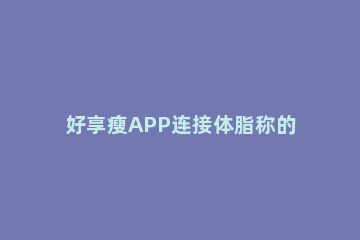 好享瘦APP连接体脂称的操作方法 好享瘦体脂评app下载