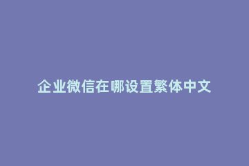 企业微信在哪设置繁体中文 微信设置了简体中文怎么还是繁体字