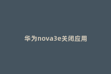 华为nova3e关闭应用自启动的具体方法 华为nova3设置自动开关机