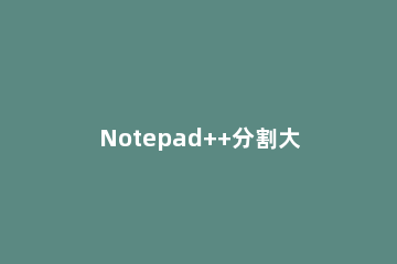 Notepad++分割大文本文件的详细步骤 notepad 合并文件
