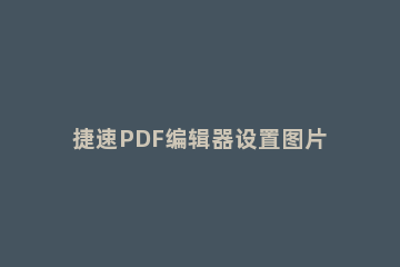 捷速PDF编辑器设置图片透明度的简单操作 迅捷pdf编辑器怎么改变图片大小