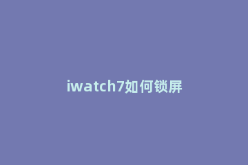iwatch7如何锁屏 iwatch怎么设置锁屏