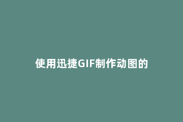 使用迅捷GIF制作动图的具体步骤 快速制作gif图