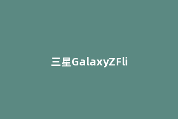 三星GalaxyZFlip3什么时候上市 三星galaxy z flip什么时候发布的