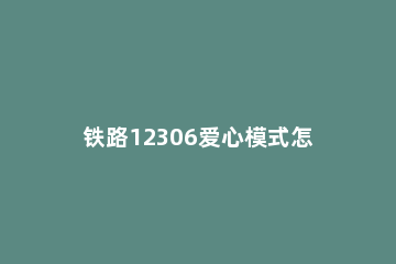 铁路12306爱心模式怎么开启 中国铁路12306爱心版