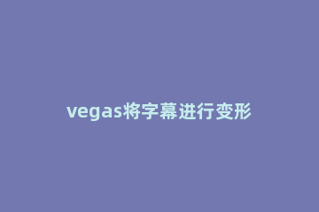 vegas将字幕进行变形的操作教程 vegas导出字幕文件