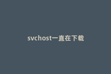 svchost一直在下载解决方法 svchost为什么一直在下载