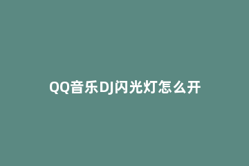 QQ音乐DJ闪光灯怎么开启 QQ音乐怎么打开闪光灯