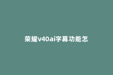 荣耀v40ai字幕功能怎么使用 荣耀v10有ai字幕吗