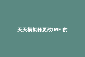 天天模拟器更改IMEI的详细操作 按键精灵修改模拟器imei