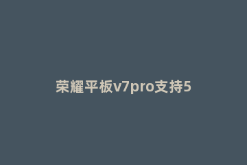 荣耀平板v7pro支持5G吗 荣耀平板v7pro 5g版