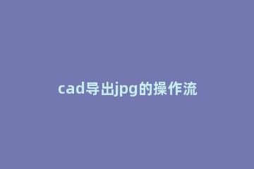 cad导出jpg的操作流程 cad怎样导出jpg