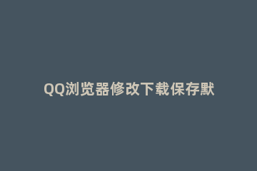 QQ浏览器修改下载保存默认位置的具体操作教程 qq浏览器如何更改下载位置