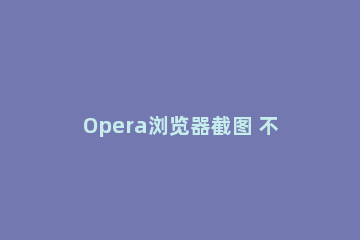 Opera浏览器截图 不得不说的截图方法