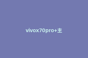 vivox70pro+主摄参数怎么样 vivox70pro+参数配置对比