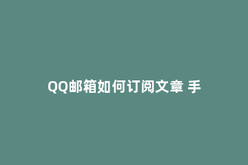 QQ邮箱如何订阅文章 手机qq邮箱怎么看订阅