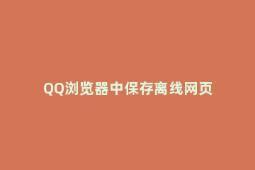 QQ浏览器中保存离线网页的方法 qq浏览器离线网页保存位置