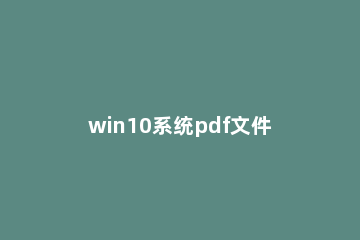 win10系统pdf文件怎么打开？win10打开pdf文件的方法 win10如何打开pdf文件