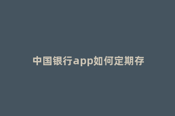 中国银行app如何定期存款 怎样在中国银行app上存定期