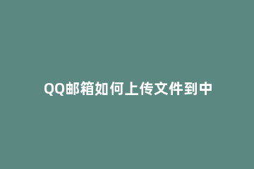 QQ邮箱如何上传文件到中转站 qq邮箱怎么上传到中转站