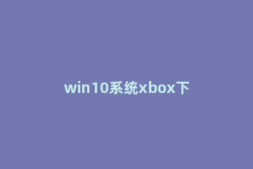 win10系统xbox下载0b/s怎么办？win10系统xbox无法下载的解决教程 微软xbox下载不了