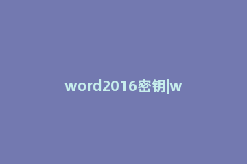 word2016密钥|word2016激活密钥最新|word2016产品密钥 microsoft word2016产品密钥