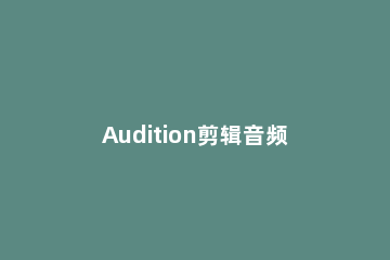 Audition剪辑音频制作铃声的简单操作步骤 adobe audition1.5怎么剪辑音频